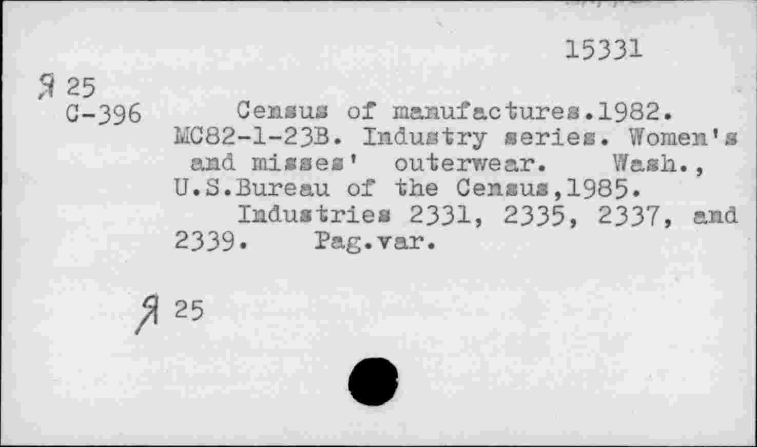 ﻿15331
5i 25
G-396 Census of manufactures.1982.
MC82-1-23B. Industry series. Women’s and misses’ outerwear. Wash., U.S.Bureau of the Census,1985.
Industries 2331, 2335, 2337, and 2339« Pag.var.
25